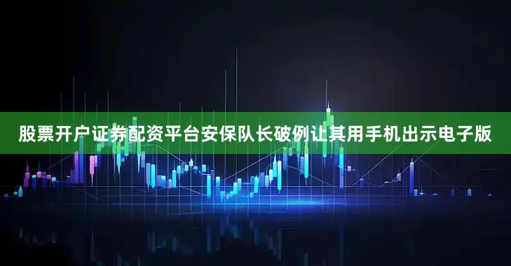 股票开户证券配资平台安保队长破例让其用手机出示电子版