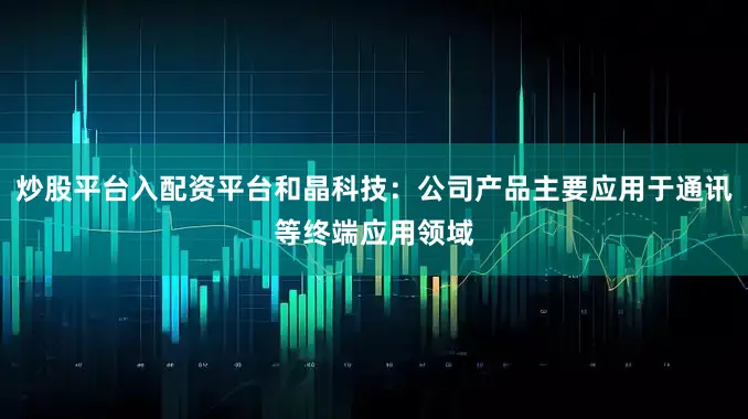 炒股平台入配资平台和晶科技：公司产品主要应用于通讯等终端应用领域