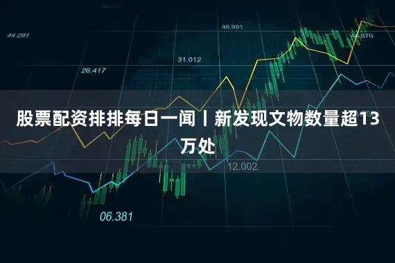 股票配资排排每日一闻丨新发现文物数量超13万处